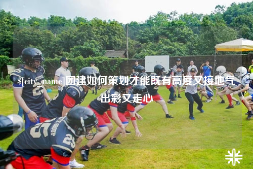 东营团建如何策划才能既有高度又接地气出彩又走心